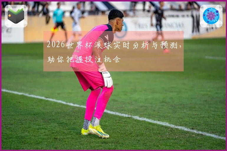 2026世界杯滚球实时分析与预测，助你把握投注机会