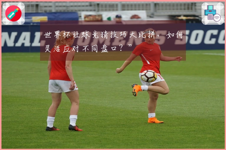 世界杯让球竞猜技巧大比拼，如何灵活应对不同盘口？”