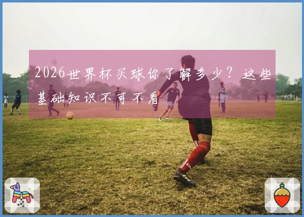 2026世界杯买球你了解多少?这些基础知识不可不看