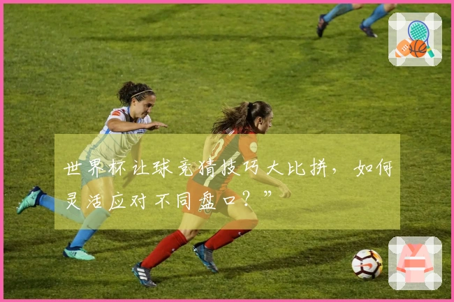 世界杯让球竞猜技巧大比拼,如何灵活应对不同盘口?”